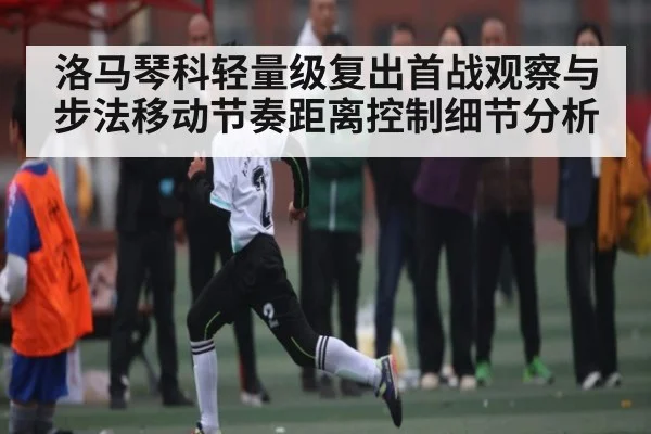 洛马琴科轻量级复出首战观察与步法移动节奏距离控制细节分析
