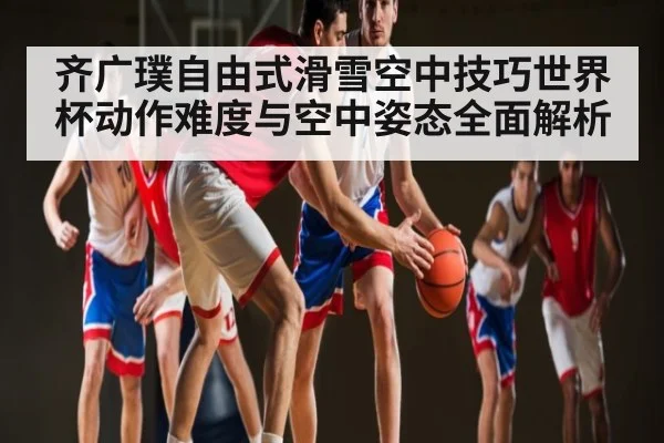 齐广璞自由式滑雪空中技巧世界杯动作难度与空中姿态全面解析